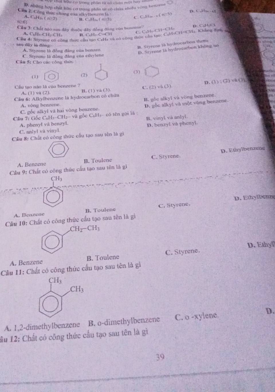 chất hữu cơ trong phần từ có ciưm một hay nhs
D. những hợp chất hữn cơ trong phân từ có chứa nhiệu vòng benzene
Cầu 2; Công thức chung của alkylbenzen là : C; C_nH_2n-6(n≥ 5)
D. C_10H_29
A, C_nH_2n(n≥ 2) B. C_nH_2n(n-3)
n≥ 6)
Câu 3: Chất nào sau đây thuộc dây đồng đâng của benzene'? D. CAA
A. C_6H_2-CH_2-CH_3 B. C_6H_5.C=CH C.
Cầu 4: Styrene có công thức cầu tạo CaHa và có công thức cầu tạo: CsHsCH=CH C_4H_5-CH=CH_2 1 Khẳng định 
sau dây lú đùng
B. Styrene là hydrocarbon thom
A. Styrene là đồng đãng của benzen
D. Styrene là hydrocarbon không no
C. Styrene là đồng đăng của ethylene
Cầu 5: Cho các công thức 
(1) (2) (3)
Cầu tạo nào là của benzene ? 1):(2)va(3)
C. O v(3). D. (
A. (1) và (2). B. (1) và (3).
Câu 6: Alkylbenzene là hydrocarbon có chứa
B. gồc alkyl và vòng benzene.
A. vòng benzene.
C. gốc alkyl và hai vòng benzene. D. gốc alky! và một vòng benzene.
Câu 7: Gốc C_6H_5-CH_2 và gốc C₆H3- có tên gọi là :
A. phenyl và benzyl. B. vinyl và anlyl.
C. anlyl và vinyl. D. benzyl và phenyl.
Cầu 8: Chất có công thức cấu tạo sau tên là gì
A. Benzene B. Toulene C. Styrene. D. Ethylbenzene
Câu 9: Chất có công thức cấu tạo sau tên là gì
CH_3
D. Ethylbenze
A. Benzene B. Toulene C. Styrene.
Câu 10: Chất có công thức cấu tạo sau tên là gì
CH_2-CH_3
A. Benzene B. Toulene C. Styrene. D. Ethyll
Câu 11: Chất có công thức cấu tạo sau tên là gì
A. 1,2-dimethylbenzene B. o-dimethylbenzene C. o -xylene
D.
ầu 12: Chất có công thức cấu tạo sau tên là gì
39