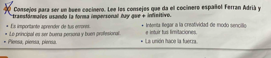 40 Consejos para ser un buen cocinero. Lee los consejos que da el cocinero español Ferran Adrià y 
transfórmalos usando la forma impersonal hay que + infinitivo. 
Es importante aprender de tus errores. Intenta llegar a la creatividad de modo sencillo 
Lo principal es ser buena persona y buen profesional. e intuir tus limitaciones. 
Piensa, piensa, piensa. La unión hace la fuerza.