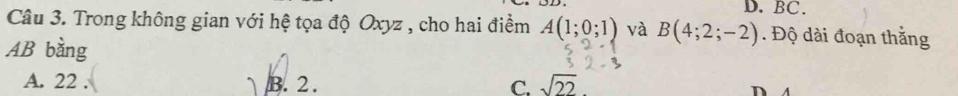 D. BC.
Câu 3. Trong không gian với hệ tọa độ Oxyz , cho hai điểm A(1;0;1) và B(4;2;-2). Độ dài đoạn thằng
AB bằng
A. 22. B. 2. C. sqrt(22)