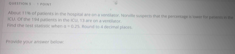 About 11% of patients in the hospital are on a ventilator. Norville suspects that the percentage is lower for patients in the 
ICU. Of the 194 patients in the ICU, 13 are on a ventilator. 
Find the test statistic when a=0.25. Round to 4 decimal places. 
Provide your answer below: