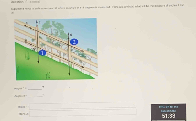 Suppose a fence is built on a steep hill where an angle of 115 degrees is measured. If line a[jb and c[]d, what will be the measure of angles 1 and
27
Angles 1= _
Angles 2= _。
Blank
Blank beginarrayr 1□  2□ endarray Time left for this
assessment
51:33