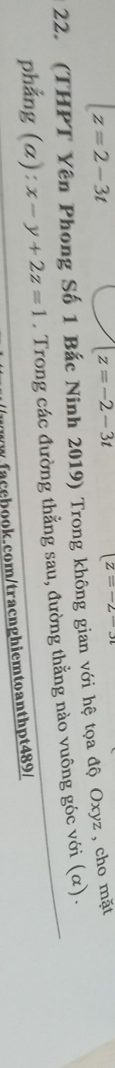 z=2-3t
z=-2-3t
z=-2-3t
22. (THPT Yên Phong Số 1 Bắc Ninh 2019) Trong không gian với hệ tọa độ Oxyz , cho mặt 
phẳng (α): x-y+2z=1. Trong các đường thẳng sau, đường thằng nào vuông góc với (α) . 
face book.com/tracnghiemtoanthpt489/