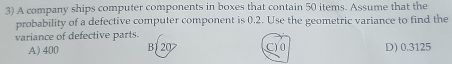 A company ships computer components in boxes that contain 50 items. Assume that the
probability of a defective computer component is 0.2. Use the geometric variance to find the
variance of defective parts.
A) 400 B 20 C) 0 D) 0.3125