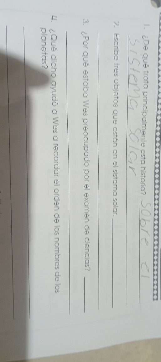 De qué trata principalmente esta historia?_ 
_ 
2. Escribe tres objetos que están en el sistema solar._ 
_ 
3. ¿Por qué estaba Wes preocupado por el examen de ciencias?_ 
_ 
4. Qué dicho ayudó a Wes a recordar el orden de los nombres de los 
planetas? 
_ 
_