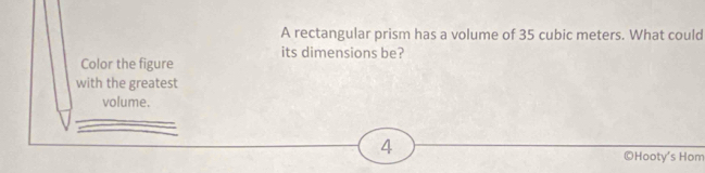 A rectangular prism has a volume of 35 cubic meters. What could 
its dimensions be? 
Color the figure 
with the greatest 
volume. 
4 
©Hooty's Hom