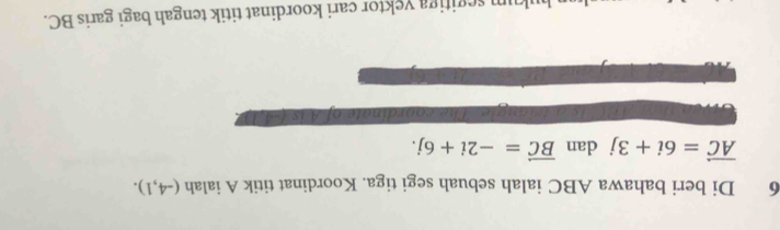 Di beri bahawa ABC ialah sebuah segi tiga. Koordinat titik A ialah (-4,1).
vector AC=6i+3j dan vector BC=-2i+6j. 
ng i e . The coordinate of A is (-4,1). 
um segitiga yektor cari koordinat titik tengah bagi garis BC.