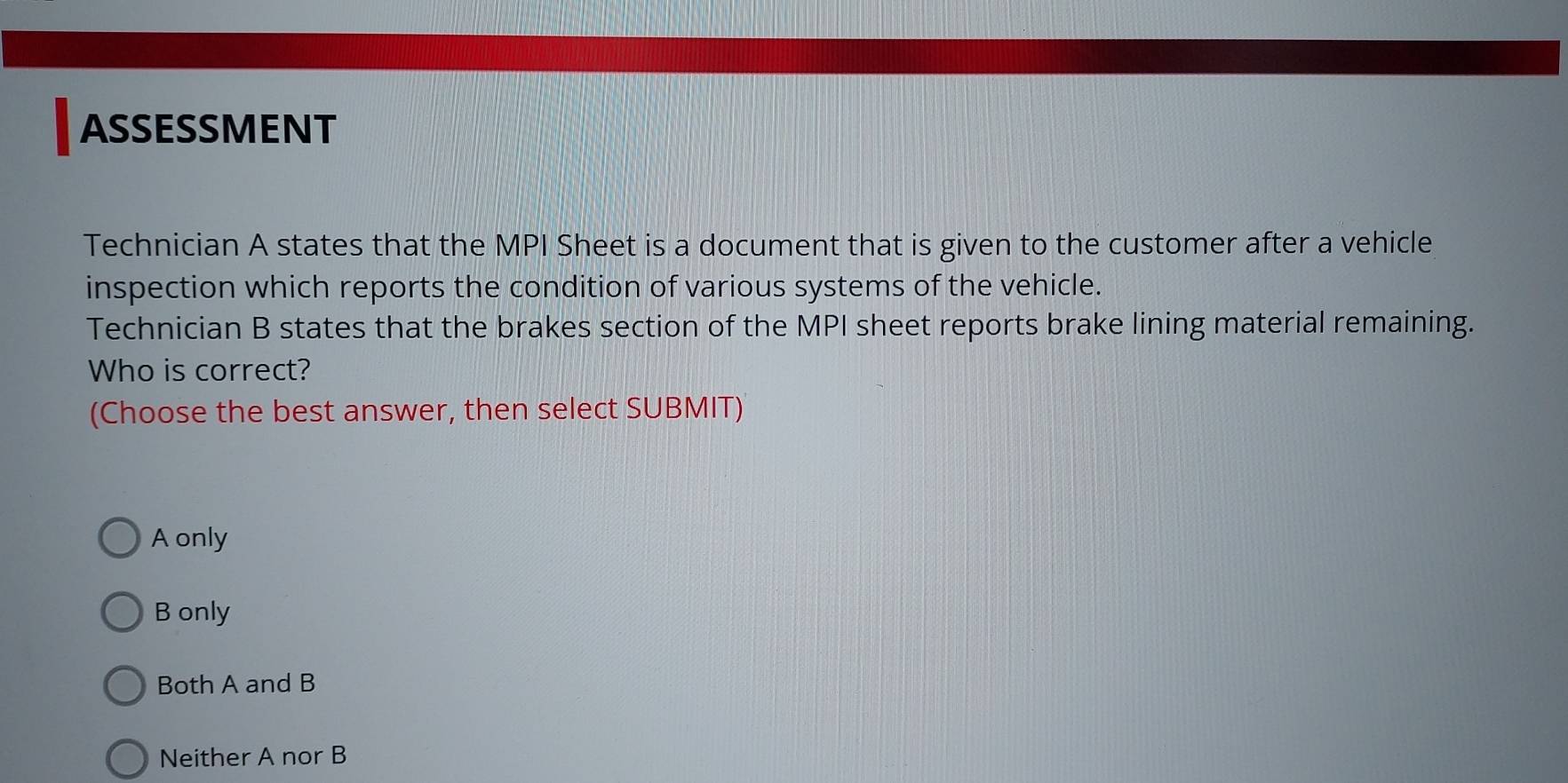 ASSESSMENT
Technician A states that the MPI Sheet is a document that is given to the customer after a vehicle
inspection which reports the condition of various systems of the vehicle.
Technician B states that the brakes section of the MPI sheet reports brake lining material remaining.
Who is correct?
(Choose the best answer, then select SUBMIT)
A only
B only
Both A and B
Neither A nor B