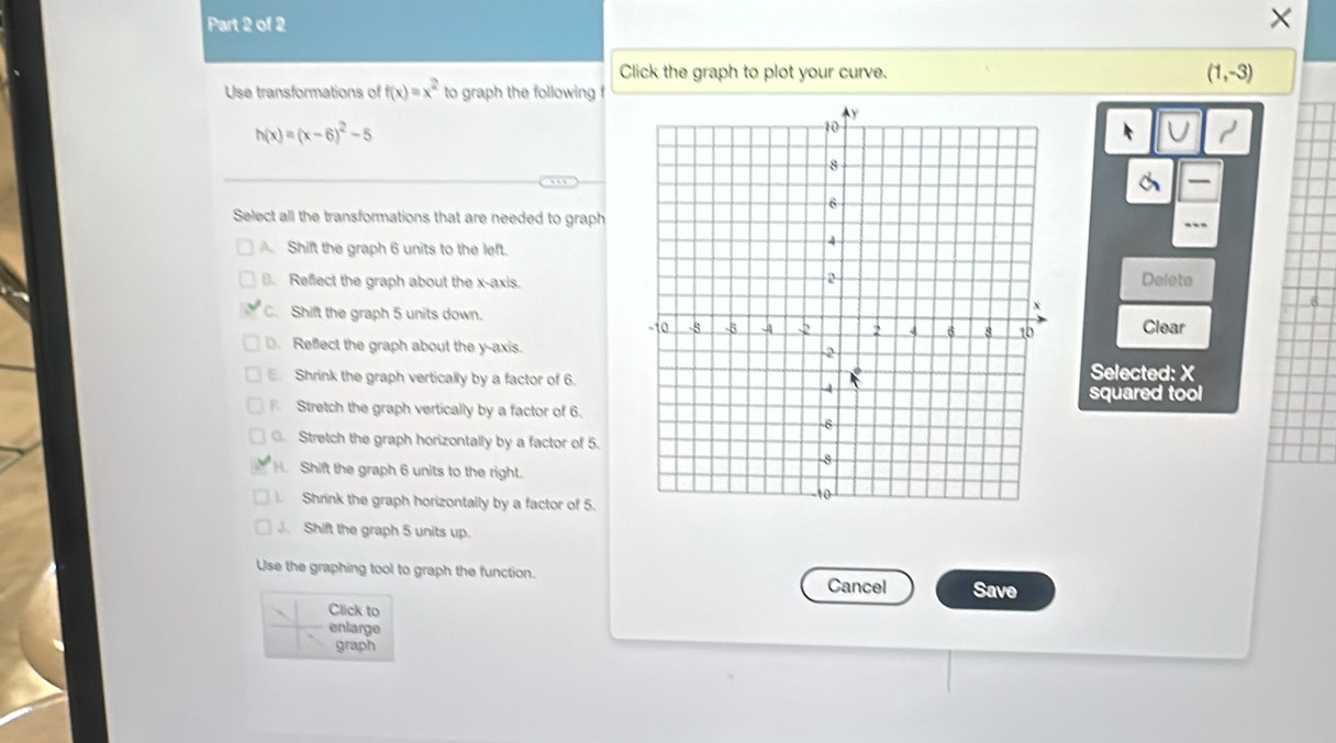 ×
Click the graph to plot your curve. (1,-3)
Use transformations of f(x)=x^2 to graph the following
h(x)=(x-6)^2-5
U
Select all the transformations that are needed to graph
Shift the graph 6 units to the left.
. Reflect the graph about the x-axis.Delete
C. Shift the graph 5 units down. Clear
⊥. Reffect the graph about the y-axis.
Shrink the graph vertically by a factor of 6.
Selected: X
squared tool
Stretch the graph vertically by a factor of 6.. Stretch the graph horizontally by a factor of 5.. Shift the graph 6 units to the right.
Shrink the graph horizontally by a factor of 5.
J. Shift the graph 5 units up.
Use the graphing tool to graph the function. Cancel Save
Click to
enlarge
graph