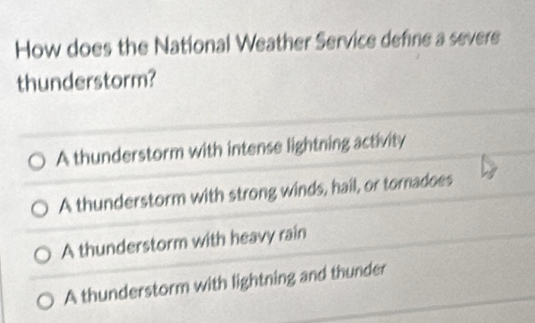 How does the National Weather Service define a severe
thunderstorm?
A thunderstorm with intense lightning activity
A thunderstorm with strong winds, hail, or tornadoes
A thunderstorm with heavy rain
A thunderstorm with lightning and thunder