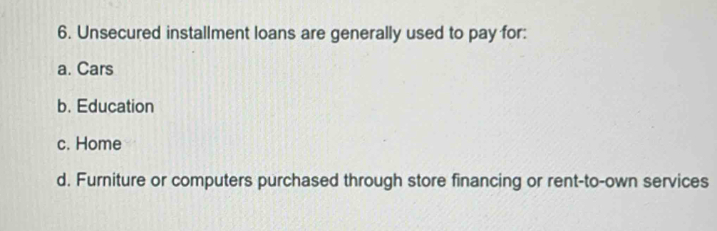 Unsecured installment loans are generally used to pay for:
a. Cars
b. Education
c. Home
d. Furniture or computers purchased through store financing or rent-to-own services