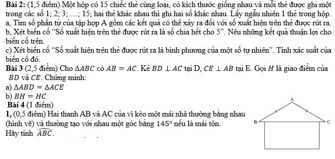 (1,5 điểm) Một hộp có 15 chiếc thẻ cùng loại, có kích thước giống nhau và mỗi thẻ được ghi một 
trong các số 1; 2; 3; ..; 15; hai thẻ khác nhau thì ghi hai số khác nhau. Lầy ngẫu nhiên 1 thẻ trong hộp. 
a, Tìm số phần tử của tập hợp A gồm các kết quả có thể xảy ra đổi với số xuất hiện trên thẻ được rút ra. 
b, Xét biển cổ “Số xuất hiện trên thẻ được rút ra là số chia hết cho 5 ”. Nêu những kết quả thuận lợi cho 
biến cổ trên. 
c) Xét biển cố “Số xuất hiện trên thẻ được rút ra là bình phương của một số tự nhiên”. Tính xác suất của 
biển cổ đó. 
Bài 3 (2,5 điểm) Cho △ ABC có AB=AC. Kẻ BD⊥ AC tại D, CE⊥ AB tại E. Gọi H là giao điểm của 
BD và CE. Chúng minh: 
a) △ ABD=△ ACE
b) BH=HC
Bài 4 (1 điểm) 
1, (0,5 điểm) Hai thanh AB và AC của vì kèo một mái nhà thường bằng nhau 
(hình vẽ) và thường tạo với nhau một góc băng 145° nếu là mái tôn. 
Hãy tính widehat ABC.