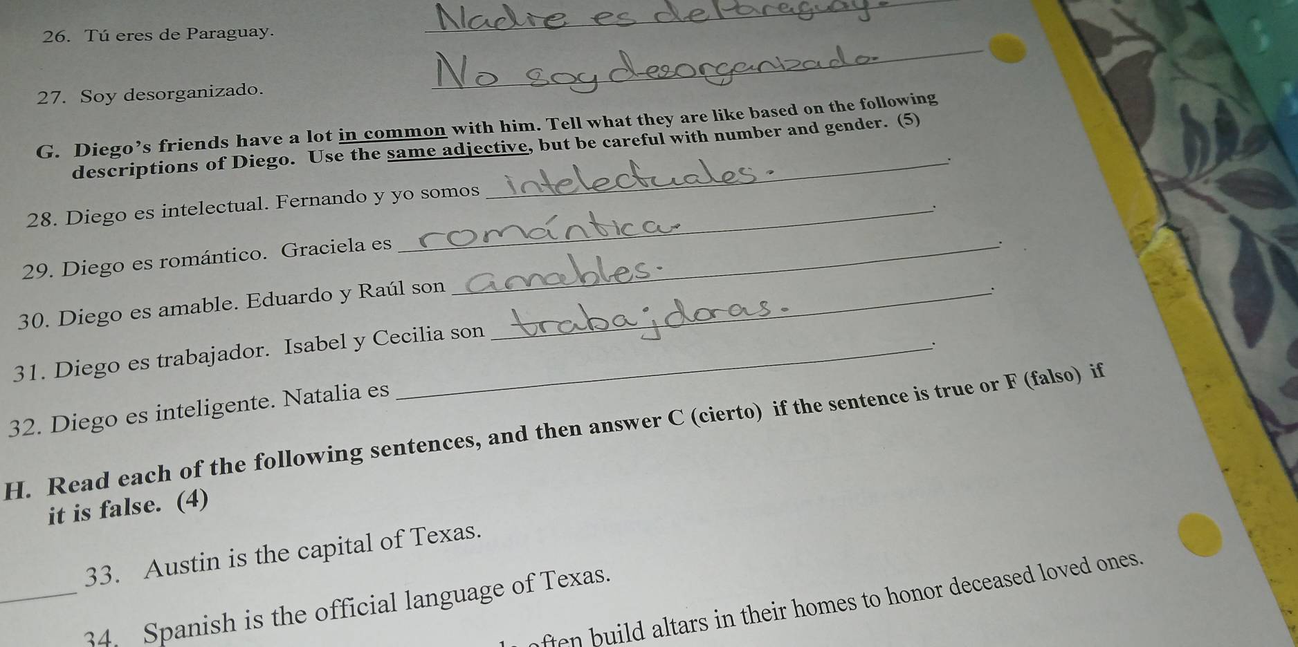 Tú eres de Paraguay. 
_ 
27. Soy desorganizado. 
_ 
_ 
G. Diego’s friends have a lot in common with him. Tell what they are like based on the following 
descriptions of Diego. Use the same adjective, but be careful with number and gender. (5) 
: 
28. Diego es intelectual. Fernando y yo somos 
29. Diego es romántico. Graciela es_ 
30. Diego es amable. Eduardo y Raúl son_ 
: 
31. Diego es trabajador. Isabel y Cecilia son 
32. Diego es inteligente. Natalia es 
H. Read each of the following sentences, and then answer C (cierto) if the sentence is true or F (falso) if 
it is false. (4) 
33. Austin is the capital of Texas. 
ften build altars in their homes to honor deceased loved ones. 
_34. Spanish is the official language of Texas.