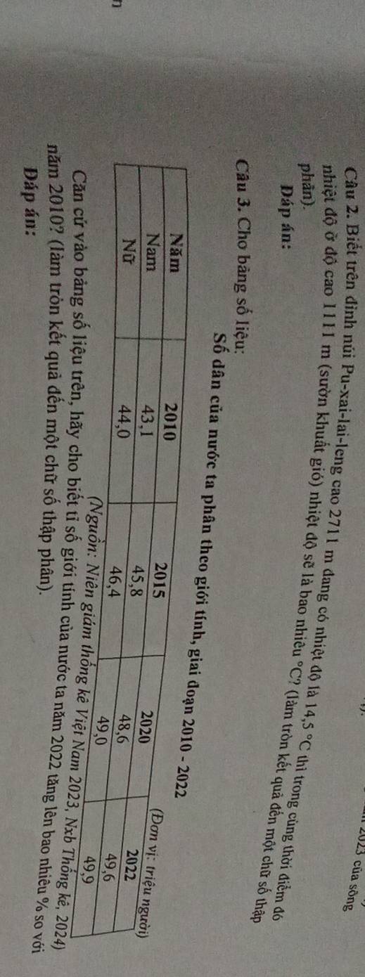 2023 của sông 
Câu 2. Biết trên đỉnh núi Pu-xai-lai-leng cao 2711 m đang có nhiệt độ là 
nhiệt độ ở độ cao 1111 m (sườn khuất gió) nhiệt độ sẽ là bao nhiêu °C? (làm tròn kết quả đến một chữ số thập 
phần). 14,5°C thì trong cùng thời điểm đó 
Đáp án: 
Câu 3. Chơ bàng số liệu: 
Số dân của nước ta phân theo giớ 
1 
3, Nxb Thống kê, 2024) 
số giới tính của nước ta năm 2022 tăng lên bao nhiêu % so với 
năm 2010? (làm tròn kết quả đến một chữ số thập phân). 
Đáp án: