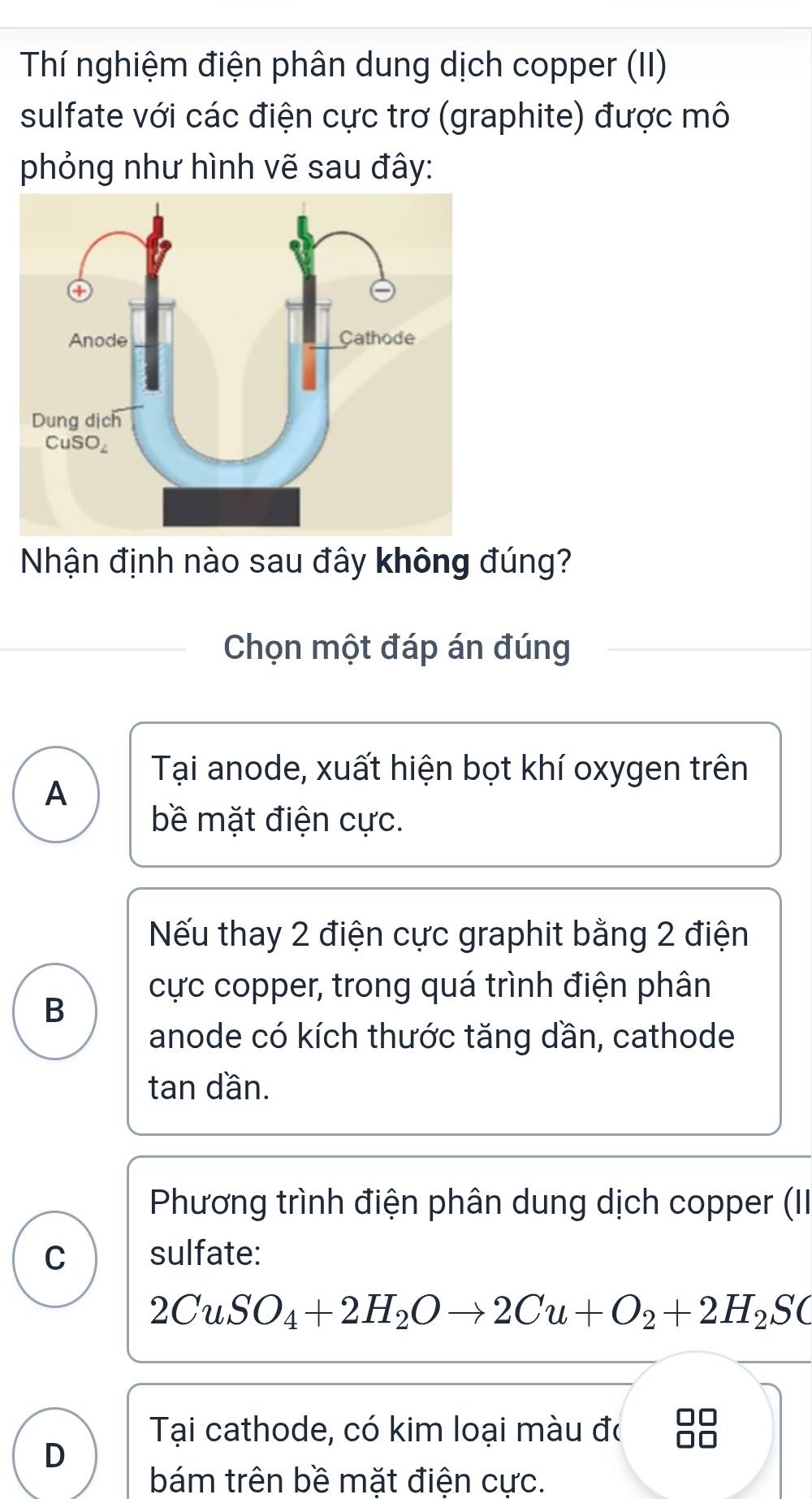 Thí nghiệm điện phân dung dịch copper (II)
sulfate với các điện cực trơ (graphite) được mô
phỏng như hình vẽ sau đây:
Nhận định nào sau đây không đúng?
Chọn một đáp án đúng
Tại anode, xuất hiện bọt khí oxygen trên
A
bề mặt điện cực.
Nếu thay 2 điện cực graphit bằng 2 điện
cực copper, trong quá trình điện phân
B
anode có kích thước tăng dần, cathode
tan dần.
Phương trình điện phân dung dịch copper (II
C sulfate:
2CuSO_4+2H_2Oto 2Cu+O_2+2H_2SC
Tại cathode, có kim loại màu đó
D
bám trên bề mặt điện cực.