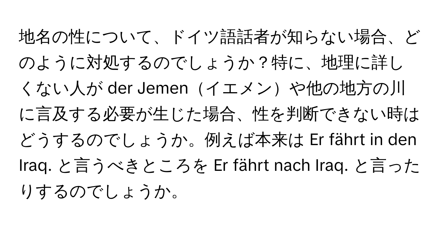 地名の性について、ドイツ語話者が知らない場合、どのように対処するのでしょうか？特に、地理に詳しくない人が der Jemenイエメンや他の地方の川に言及する必要が生じた場合、性を判断できない時はどうするのでしょうか。例えば本来は Er fährt in den Iraq. と言うべきところを Er fährt nach Iraq. と言ったりするのでしょうか。