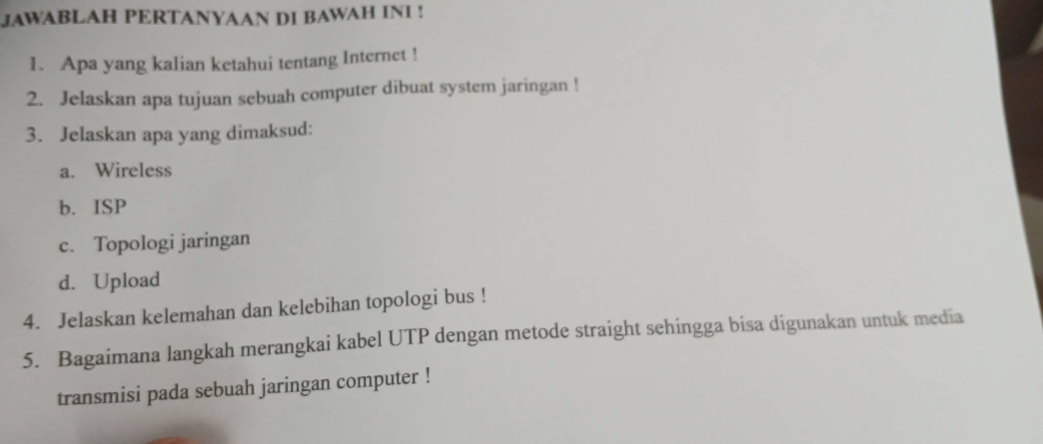 JAWABLAH PERTANYAAN DI BAWAH INI ! 
1. Apa yang kalian ketahui tentang Internet ! 
2. Jelaskan apa tujuan sebuah computer dibuat system jaringan ! 
3. Jelaskan apa yang dimaksud: 
a. Wireless 
b. ISP 
c. Topologi jaringan 
d. Upload 
4. Jelaskan kelemahan dan kelebihan topologi bus ! 
5. Bagaimana langkah merangkai kabel UTP dengan metode straight sehingga bisa digunakan untuk media 
transmisi pada sebuah jaringan computer !