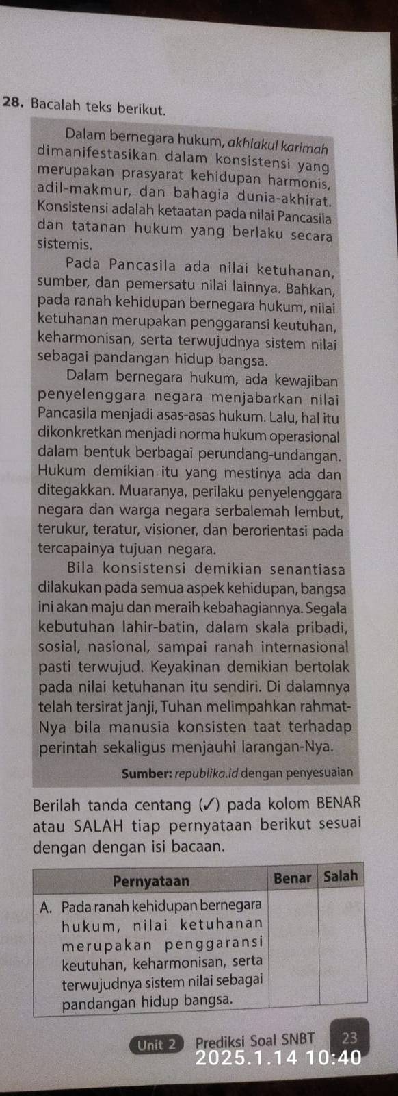 Bacalah teks berikut.
Dalam bernegara hukum, akhlakul karimah
dimanifestasikan dalam konsistensi yang
merupakan prasyarat kehidupan harmonis,
adil-makmur, dan bahagia dunia-akhirat.
Konsistensi adalah ketaatan pada nilai Pancasila
dan tatanan hukum yang berlaku secara
sistemis.
Pada Pancasila ada nilai ketuhanan,
sumber, dan pemersatu nilai lainnya. Bahkan,
pada ranah kehidupan bernegara hukum, nilai
ketuhanan merupakan penggaransi keutuhan,
keharmonisan, serta terwujudnya sistem nilai
sebagai pandangan hidup bangsa.
Dalam bernegara hukum, ada kewajiban
penyelenggara negara menjabarkan nilai
Pancasila menjadi asas-asas hukum. Lalu, hal itu
dikonkretkan menjadi norma hukum operasional
dalam bentuk berbagai perundang-undangan.
Hukum demikian itu yang mestinya ada dan
ditegakkan. Muaranya, perilaku penyelenggara
negara dan warga negara serbalemah lembut,
terukur, teratur, visioner, dan berorientasi pada
tercapainya tujuan negara.
Bila konsistensi demikian senantiasa
dilakukan pada semua aspek kehidupan, bangsa
ini akan maju dan meraih kebahagiannya. Segala
kebutuhan lahir-batin, dalam skala pribadi,
sosial, nasional, sampai ranah internasional
pasti terwujud. Keyakinan demikian bertolak
pada nilai ketuhanan itu sendiri. Di dalamnya
telah tersirat janji, Tuhan melimpahkan rahmat-
Nya bila manusia konsisten taat terhadap
perintah sekaligus menjauhi larangan-Nya.
Sumber: republika.id dengan penyesuaian
Berilah tanda centang (✓) pada kolom BENAR
atau SALAH tiap pernyataan berikut sesuai
dengan dengan isi bacaan.
Unit 2 Prediksi Soal SNBT 23
2025.1.14 10:40