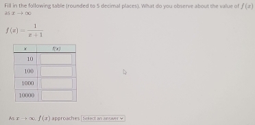 Fill in the following table (rounded to 5 decimal places). What do you observe about the value of f(x)
asxto ∈fty
f(x)= 1/x+1 
As xto ∈fty .f(x) approaches | Solect an answer  w