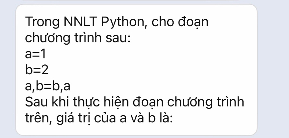 Trong NNLT Python, cho đoạn 
chương trình sau:
a=1
b=2
a, b=b, a
Sau khi thực hiện đoạn chương trình 
trên, giá trị của a và b là: