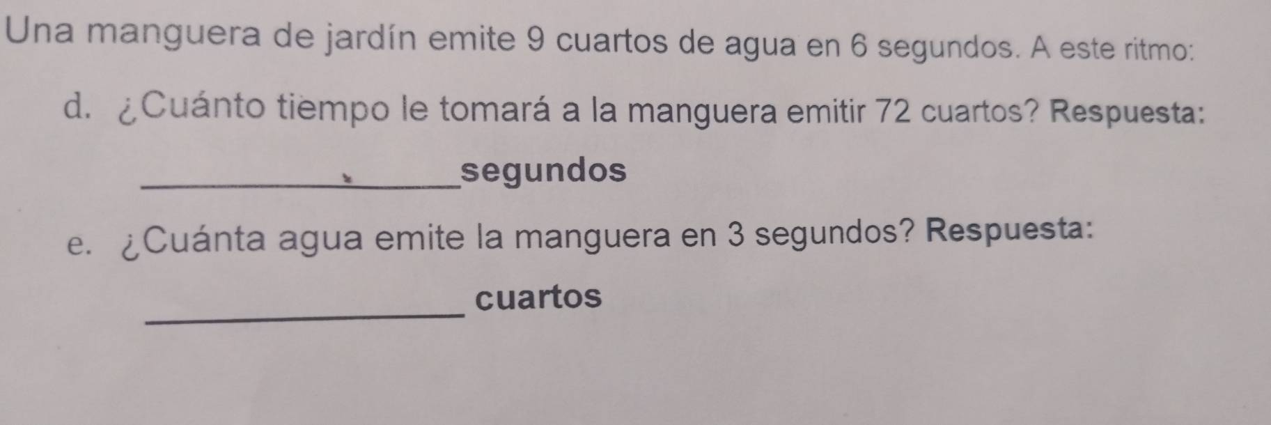 Una manguera de jardín emite 9 cuartos de agua en 6 segundos. A este ritmo: 
d. ¿Cuánto tiempo le tomará a la manguera emitir 72 cuartos? Respuesta: 
_segundos 
e. ¿Cuánta agua emite la manguera en 3 segundos? Respuesta: 
_ 
cuartos