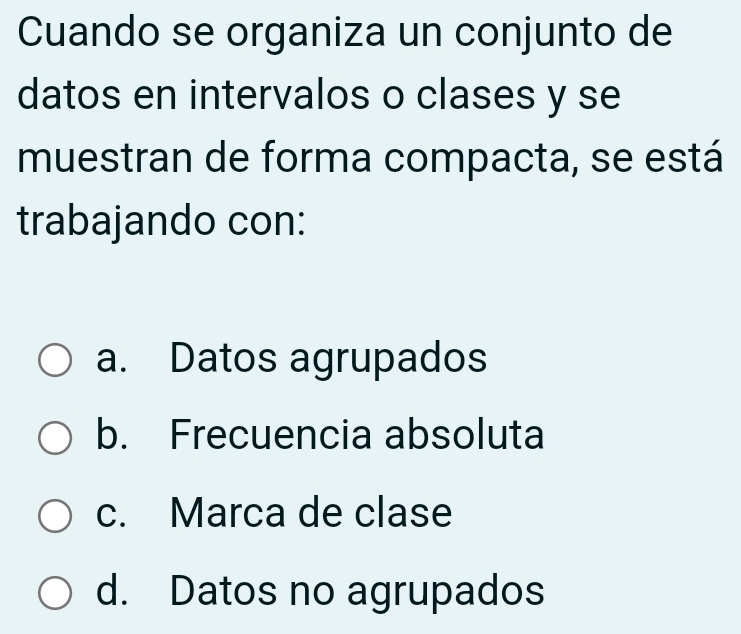 Cuando se organiza un conjunto de
datos en intervalos o clases y se
muestran de forma compacta, se está
trabajando con:
a. Datos agrupados
b. Frecuencia absoluta
c. Marca de clase
d. Datos no agrupados