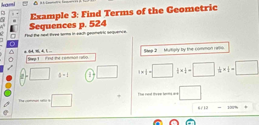 kami 9.5 Geometric Sequerces p. 523
5 1 Example 3: Find Terms of the Geometric 
Sequences p. 524
Find the next three terms in each geometric sequence. 
a. 64, 16, 4, 1, ... Step 2 Multiply by the common ratio. 
Step 1 Find the common ratio.
 sqrt(19)/64 =□ □  4/16 = 1/4   1/4 = □ 1*  1/4 =□  1/4 *  1/4 =□  1/16 *  1/4 =□
+ The next three terms are x_OV
The common ratio is □ □  
- 
6 / 12 100% +