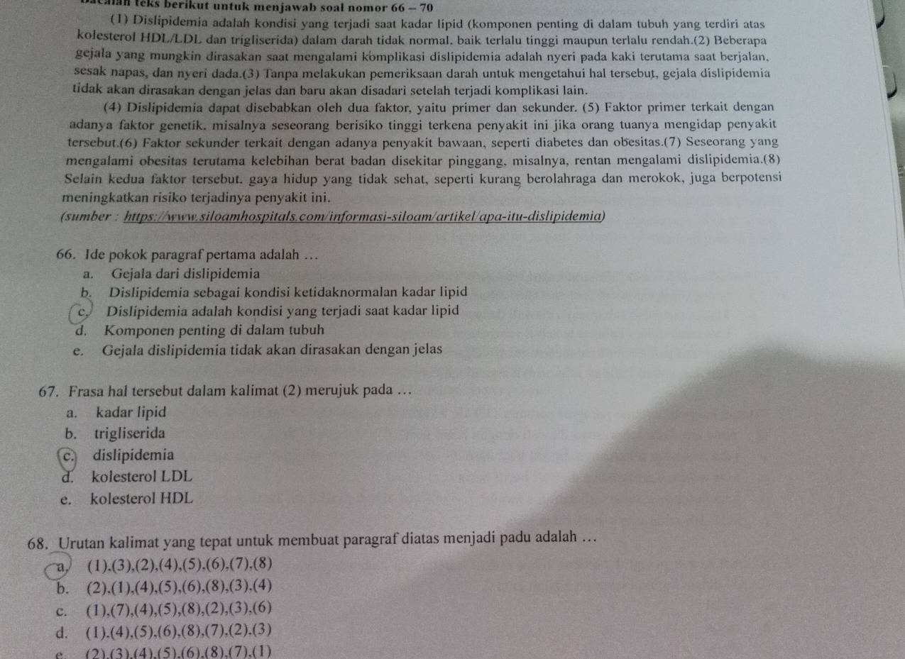 ealan teks berikut untuk menjawab soal nomor 66 - 70
(1) Dislipidemia adalah kondisi yang terjadi saat kadar lipid (komponen penting di dalam tubuh yang terdiri atas
kolesterol HDL/LDL dan trigliserida) dalam darah tidak normal. baik terlalu tinggi maupun terlalu rendah.(2) Beberapa
gejala yang mungkin dirasakan saat mengalami komplikasi dislipidemia adalah nyeri pada kaki terutama saat berjalan,
sesak napas, dan nyeri dada.(3) Tanpa melakukan pemeriksaan darah untuk mengetahui hal tersebut, gejala dislipidemia
tidak akan dirasakan dengan jelas dan baru akan disadari setelah terjadi komplikasi lain.
(4) Dislipidemia dapat disebabkan oleh dua faktor, yaitu primer dan sekunder. (5) Faktor primer terkait dengan
adanya faktor genetik. misaInya seseorang berisiko tinggi terkena penyakit ini jika orang tuanya mengidap penyakit
tersebut.(6) Faktor sekunder terkait dengan adanya penyakit bawaan, seperti diabetes dan obesitas.(7) Seseorang yang
mengalami obesitas terutama kelebihan berat badan disekitar pinggang, misalnya, rentan mengalami dislipidemia.(8)
Selain kedua faktor tersebut. gaya hidup yang tidak sehat, seperti kurang berolahraga dan merokok, juga berpotensi
meningkatkan risiko terjadinya penyakit ini.
(sumber : https://www.siloamhospitals.com/informasi-siloam/artikel/apa-itu-dislipidemia)
66. Ide pokok paragraf pertama adalah …
a. Gejala dari dislipidemia
b. Dislipidemia sebagai kondisi ketidaknormalan kadar lipid
c. Dislipidemia adalah kondisi yang terjadi saat kadar lipid
d. Komponen penting di dalam tubuh
e. Gejala dislipidemia tidak akan dirasakan dengan jelas
67. Frasa hal tersebut dalam kalimat (2) merujuk pada …
a. kadar lipid
b. trigliserida
c. dislipidemia
d. kolesterol LDL
e. kolesterol HDL
68. Urutan kalimat yang tepat untuk membuat paragraf diatas menjadi padu adalah ..
a (1),(3),(2),(4),(5),(6), (7),(8)
b. a (2),(1),(4),(5),(6),(8),(3),(4)
c. (1),(7),(4),(5),(8),(2),(3),(6)
d. (1),(4),(5),(6),(8),(7),(2),(3)
e (2)(3)(4)(5)(6)(8)(7).(1)