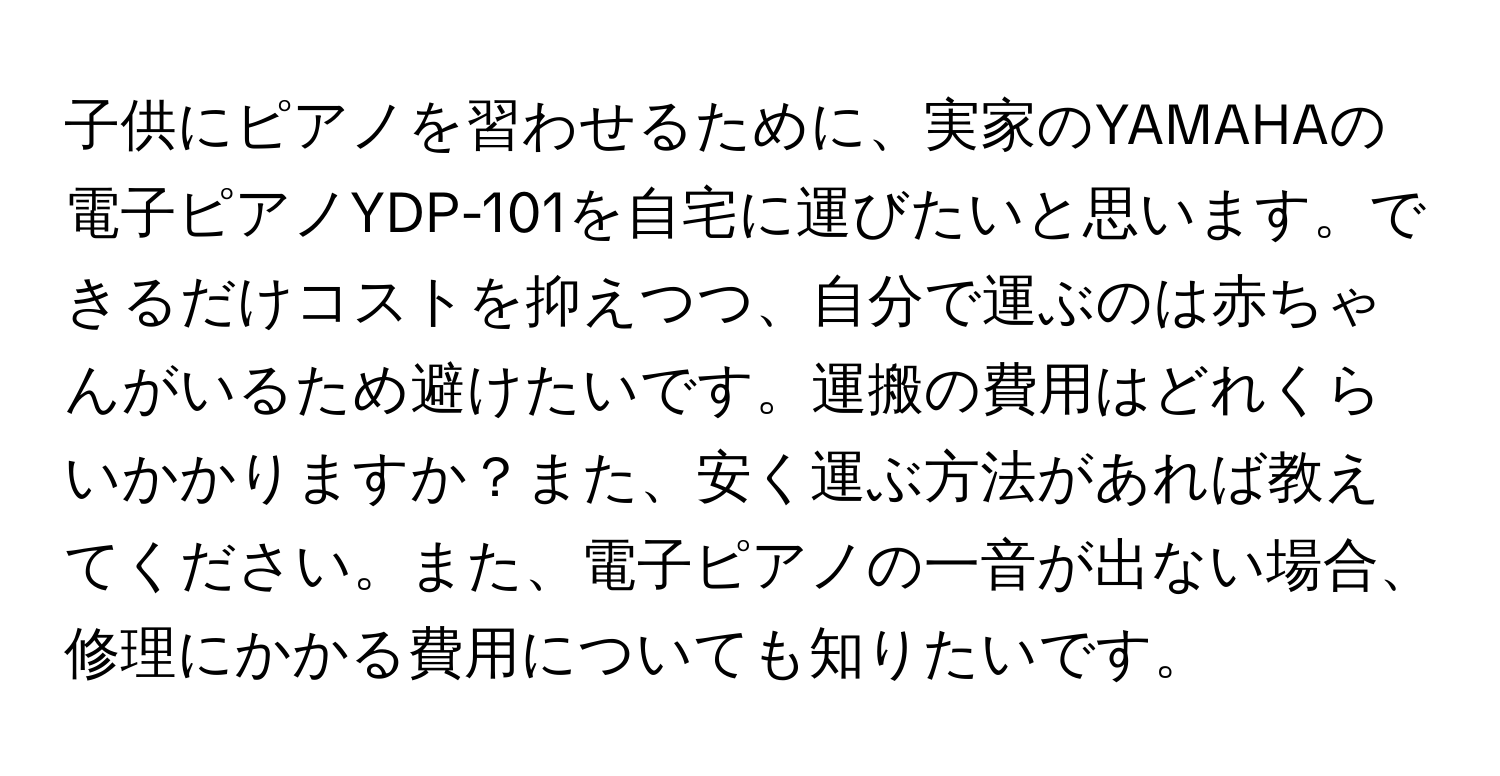 子供にピアノを習わせるために、実家のYAMAHAの電子ピアノYDP-101を自宅に運びたいと思います。できるだけコストを抑えつつ、自分で運ぶのは赤ちゃんがいるため避けたいです。運搬の費用はどれくらいかかりますか？また、安く運ぶ方法があれば教えてください。また、電子ピアノの一音が出ない場合、修理にかかる費用についても知りたいです。