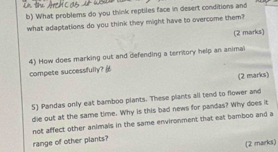 What problems do you think reptiles face in desert conditions and 
what adaptations do you think they might have to overcome them? 
(2 marks) 
4) How does marking out and defending a territory help an animal 
compete successfully? 
(2 marks) 
5) Pandas only eat bamboo plants. These plants all tend to flower and 
die out at the same time. Why is this bad news for pandas? Why does it 
not affect other animals in the same environment that eat bamboo and a 
range of other plants? 
(2 marks)