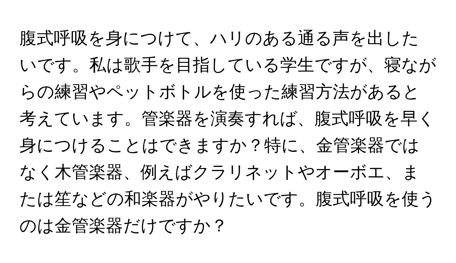 腹式呼吸を身につけて、ハリのある通る声を出したいです。私は歌手を目指している学生ですが、寝ながらの練習やペットボトルを使った練習方法があると考えています。管楽器を演奏すれば、腹式呼吸を早く身につけることはできますか？特に、金管楽器ではなく木管楽器、例えばクラリネットやオーボエ、または笙などの和楽器がやりたいです。腹式呼吸を使うのは金管楽器だけですか？