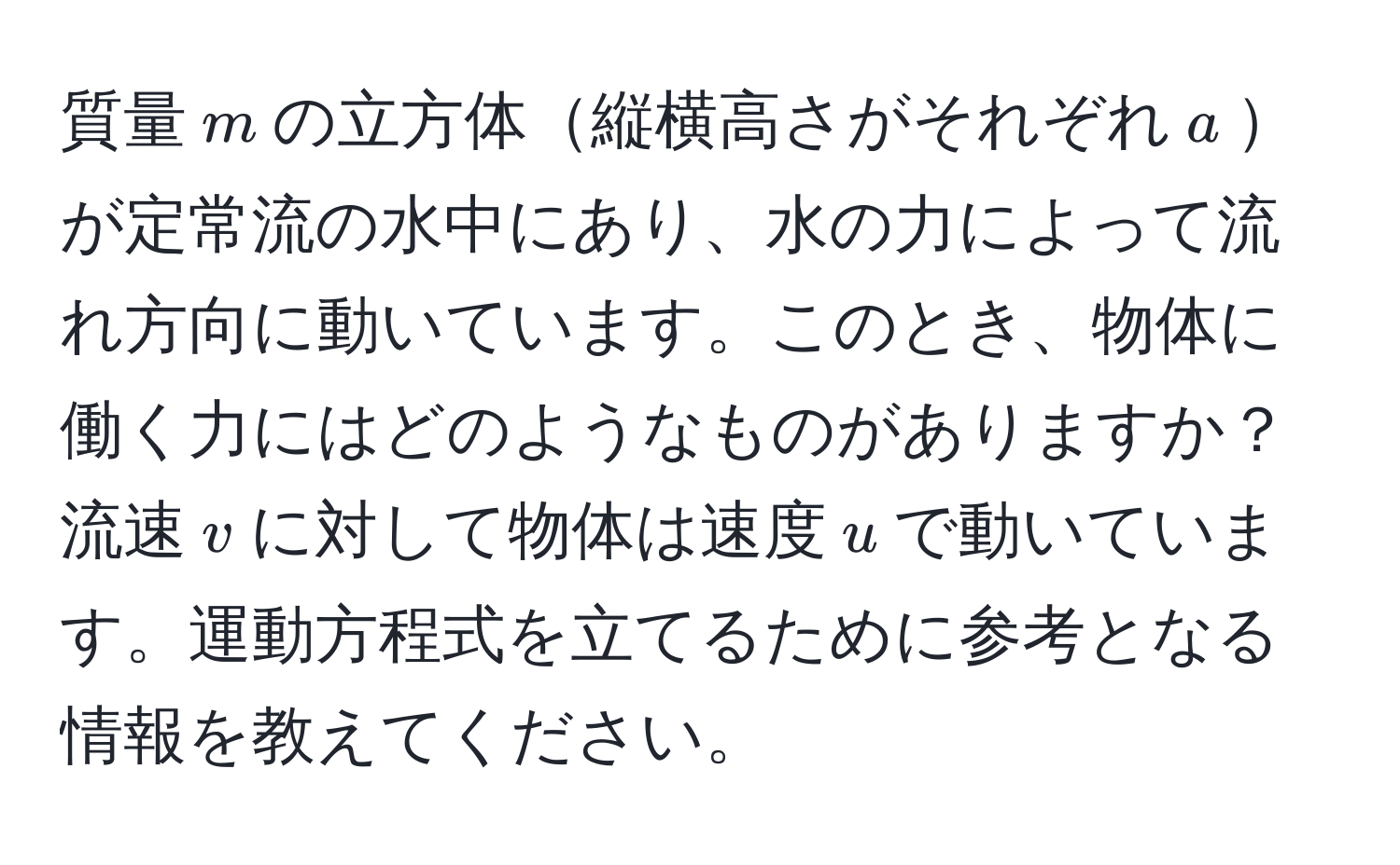 質量$m$の立方体縦横高さがそれぞれ$a$が定常流の水中にあり、水の力によって流れ方向に動いています。このとき、物体に働く力にはどのようなものがありますか？流速$v$に対して物体は速度$u$で動いています。運動方程式を立てるために参考となる情報を教えてください。