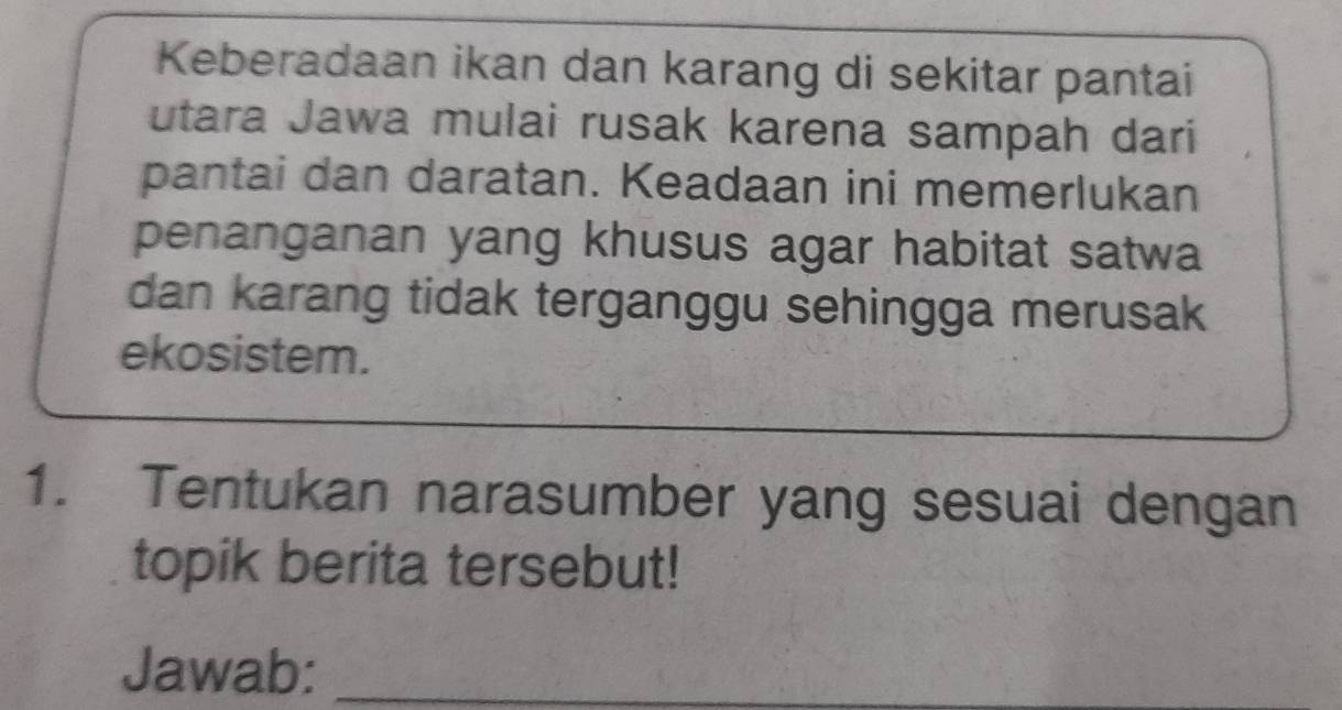 Keberadaan ikan dan karang di sekitar pantai 
utara Jawa mulai rusak karena sampah dari 
pantai dan daratan. Keadaan ini memerlukan 
penanganan yang khusus agar habitat satwa 
dan karang tidak terganggu sehingga merusak 
ekosistem. 
1. Tentukan narasumber yang sesuai dengan 
topik berita tersebut! 
Jawab:_