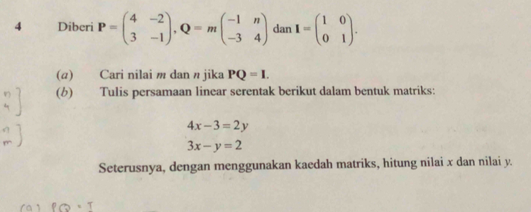 4 £Diberi P=beginpmatrix 4&-2 3&-1endpmatrix , Q=mbeginpmatrix -1&n -3&4endpmatrix dan I=beginpmatrix 1&0 0&1endpmatrix. 
(α) Cari nilai m dan n jika PQ=I. 
(b) Tulis persamaan linear serentak berikut dalam bentuk matriks:
4x-3=2y
3x-y=2
Seterusnya, dengan menggunakan kaedah matriks, hitung nilai x dan nilai y.