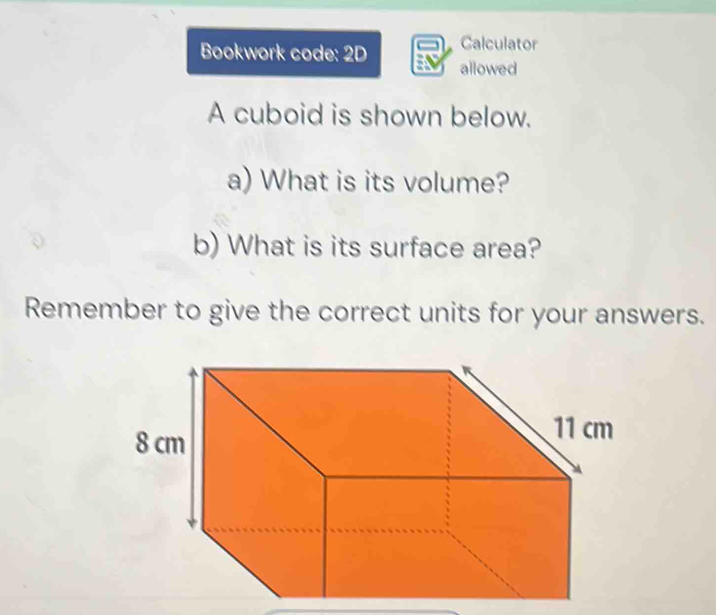 Calculator 
Bookwork code: 2D allowed 
A cuboid is shown below. 
a) What is its volume? 
b) What is its surface area? 
Remember to give the correct units for your answers.