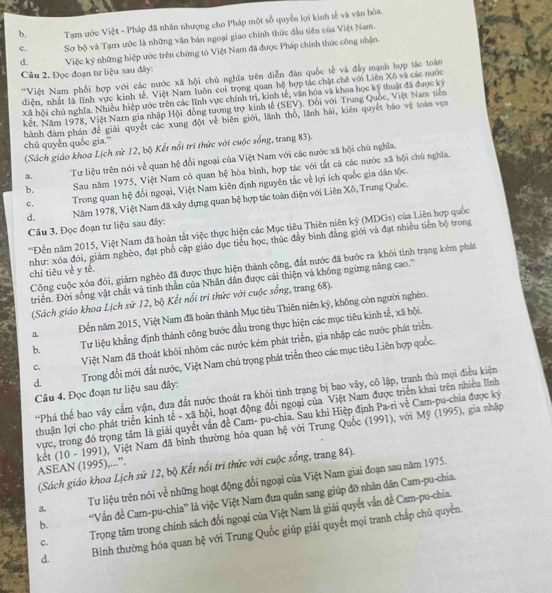 b.  Tạm ước Việt - Pháp đã nhân nhượng cho Pháp một số quyền lợi kinh tế và văn hóa.
c. Sơ bộ và Tạm ước là những văn bản ngoại giao chính thức đầu tiên của Việt Nam.
d. Việc ký những hiệp ước trên chứng tỏ Việt Nam đã được Pháp chính thức công nhận.
Câu 2. Đọc đoạn tư liệu sau đây:
*Việt Nam phối hợp với các nước xã hội chủ nghĩa trên diễn đàn quốc tế và đầy mạnh hợp tác toàn
diện, nhất là lĩnh vực kinh tế, Việt Nam luôn coi trọng quan hệ hợp tác chặt chế với Liên Xô và các nước
xã hội chủ nghĩa. Nhiều hiệp ước trên các lĩnh vực chính trị, kinh tế, văn hóa và khoa học kỹ thuật đã được ký
kết. Năm 1978, Việt Narn gia nhập Hội đồng tương trợ kinh tế (SEV). Đổi với Trung Quốc, Việt Nam tiên
hành đàm phán đề giải quyết các xung đột về biên giới, lãnh thổ, lãnh hải, kiên quyết bảo vệ toàn vẹn
chủ quyền quốc gia.”
(Sách giáo khoa Lịch sử 12, bộ Kết nổi tri thức với cuộc sống, trang 83).
a.  Tư liệu trên nói về quan hệ đối ngoại của Việt Nam với các nước xã hội chủ nghĩa.
b. Sau năm 1975, Việt Nam có quan hệ hòa bình, hợp tác với tất cả các nước xã hội chủ nghĩa.
c. Trong quan hệ đối ngoại, Việt Nam kiên định nguyên tắc về lợi ích quốc gia dân tộc.
d. Năm 1978, Việt Nam đã xây dựng quan hệ hợp tác toàn diện với Liên Xô, Trung Quốc.
Câu 3. Đọc đoạn tư liệu sau đây:
*Đến năm 2015, Việt Nam đã hoàn tất việc thực hiện các Mục tiêu Thiên niên kỷ (MDGs) của Liên hợp quốc
như: xóa đói, giảm nghèo, đạt phổ cập giáo dục tiểu học, thúc đầy bình đẳng giới và đạt nhiều tiến bộ trong
Công cuộc xóa đói, giảm nghèo đã được thực hiện thành công, đắt nước đã bước ra khỏi tình trạng kém phát
chỉ tiêu về y tế.
triển. Đời sống vật chất và tinh thần của Nhân dân được cải thiện và không ngừng nâng cao.''
(Sách giáo khoa Lịch sử 12, bộ Kết nổi tri thức với cuộc sống, trang 68).
a. Đến năm 2015, Việt Nam đã hoàn thành Mục tiêu Thiên niên kỷ, không còn người nghèo.
b. Tư liệu khẳng định thành công bước đầu trong thực hiện các mục tiêu kinh tế, xã hội.
C. Việt Nam đã thoát khỏi nhóm các nước kém phát triển, gia nhập các nước phát triển.
d. Trong đổi mới đất nước, Việt Nam chú trọng phát triển theo các mục tiêu Liên hợp quốc.
Câu 4. Đọc đoạn tư liệu sau đây:
*Phá thế bao vây cấm vận, đưa đất nước thoát ra khỏi tình trạng bị bao vây, cô lập, tranh thủ mọi điều kiện
lthuận lợi cho phát triển kinh tế - xã hội, hoạt động đối ngoại của Việt Nam được triển khai trên nhiều lĩnh
vực, trong đó trọng tâm là giải quyết vấn đề Cam- pu-chia. Sau khi Hiệp định Pa-ri về Cam-pu-chia được ký
kết (10 - 1991), Việt Nam đã bình thường hóa quan hệ với Trung Quốc (1991), với Mỹ (1995), gia nhập
ASEAN (1995),...”.
(Sách giáo khoa Lịch sử 12, bộ Kết nổi trì thức với cuộc sống, trang 84).
a. Tư liệu trên nói về những hoạt động đối ngoại của Việt Nam giai đoạn sau năm 1975.
b. 'Vấn đề Cam-pu-chia” là việc Việt Nam đưa quân sang giúp đỡ nhân dân Cam-pu-chia.
C. Trọng tâm trong chính sách đối ngoại của Việt Nam là giải quyết vấn đề Cam-pu-chía.
d. Bình thường hóa quan hệ với Trung Quốc giúp giải quyết mọi tranh chấp chủ quyền.