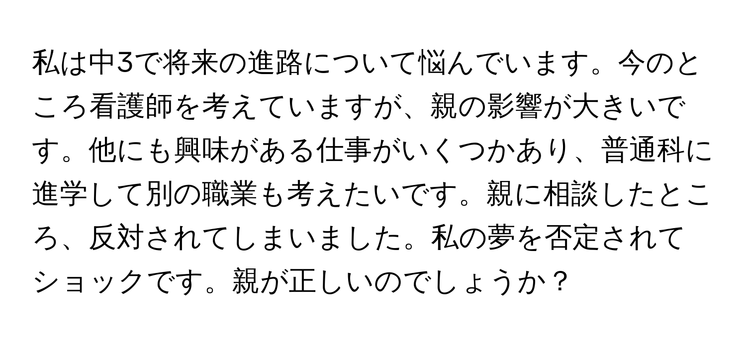 私は中3で将来の進路について悩んでいます。今のところ看護師を考えていますが、親の影響が大きいです。他にも興味がある仕事がいくつかあり、普通科に進学して別の職業も考えたいです。親に相談したところ、反対されてしまいました。私の夢を否定されてショックです。親が正しいのでしょうか？