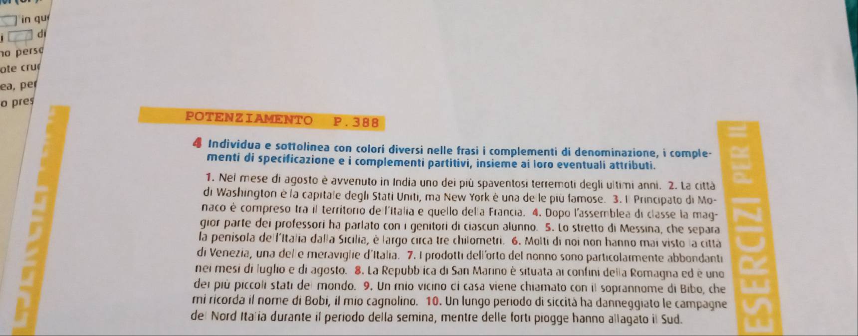 in qu 
di 
no perso 
ote cru 
ea, per 
o pres 
POTENZIAMENTO P.388
Individua e sottolinea con colori diversi nelle frasi i complementi di denominazione, i comple- 
menti di specificazione e i complementi partitivi, insieme ai loro eventuali attributi. 
1. Nei mese di agosto è avvenuto in India uno dei più spaventosi terremoti degli ultimi anni. 2. La città 
di Washington è la capitale degli Stati Uniti, ma New York è una de le più famose. 3. 1 Principato di Mo- 
naco è compreso tra il territorio de l'Italia e quello della Francia. 4. Dopo l'assemblea di classe la mag- 
gior parte dei professori ha parlato con i genitori di ciascun alunno. 5. Lo stretto di Messina, che separa 
la penisola de l'Italia dalla Sicilia, é largo circa tre chilometri. 6. Molti di noi non hanno mai visto la cittá 
di Venezia, una delle meraviglie d'Italia. 7. I prodotti dell'orto del nonno sono particolarmente abbondanti 
nei mesi di luglio e di agosto. 8. La Repubblica di San Marino è situata ai confini della Romagna ed é uno 
dei più piccoli stati del mondo. 9. Un mio vicino di casa viene chiamato con il soprannome di Bibo, che 
mi ricorda il nome di Bobi, il mio cagnolino. 10. Un lungo periodo di siccità ha danneggiato le campagne 
del Nord Italía durante il periodo della semina, mentre delle fortí piogge hanno allagato il Sud.