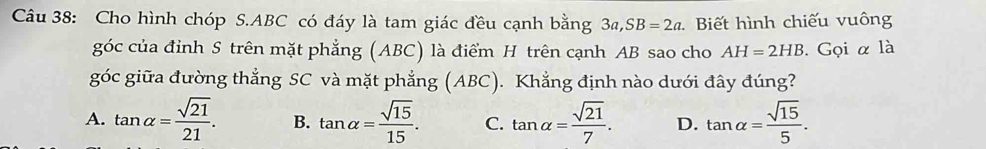 Cho hình chóp S. ABC có đáy là tam giác đều cạnh bằng 3a, SB=2a Biết hình chiếu vuông
góc của đỉnh S trên mặt phẳng (ABC) là điểm H trên cạnh AB sao cho AH=2HB. Gọi α là
góc giữa đường thẳng SC và mặt phẳng (ABC). Khẳng định nào dưới đây đúng?
A. tan alpha = sqrt(21)/21 . B. tan alpha = sqrt(15)/15 . C. tan alpha = sqrt(21)/7 . D. tan alpha = sqrt(15)/5 .