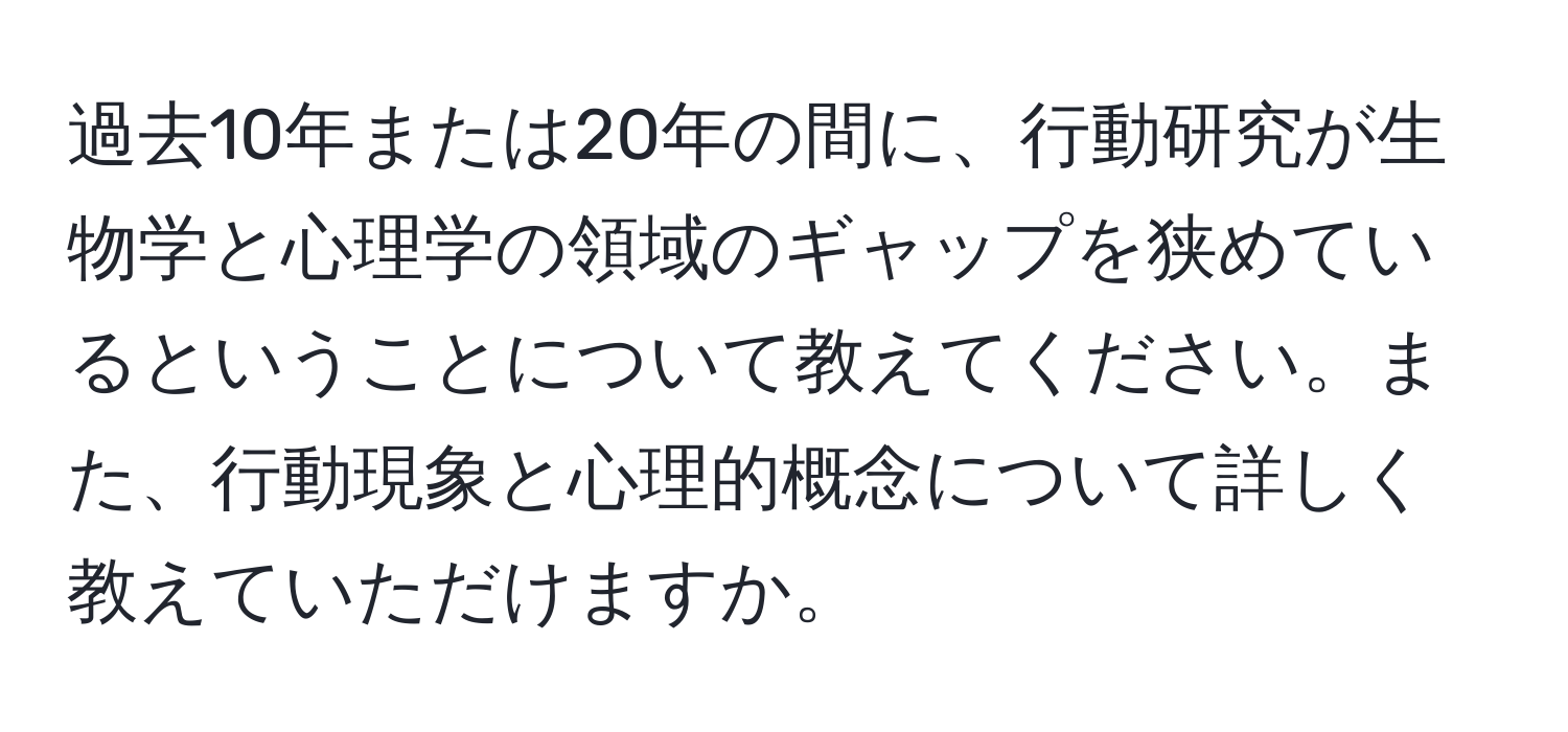 過去10年または20年の間に、行動研究が生物学と心理学の領域のギャップを狭めているということについて教えてください。また、行動現象と心理的概念について詳しく教えていただけますか。