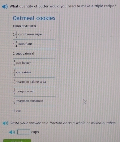 What quantity of butter would you need to make a triple recipe? 
Oatmeal cookies 
INGREDIENTS:
2 1/3  cups brown sugar
1 3/4  cups flour
2 cups oatmeal
 1/2 cuj butter
 1/2  cup raisins
 7/8  teaspoon baking soda
 3/4  teaspoon salt
 3/4  teaspoon cinnamon
1 egg 
Write your answer as a fraction or as a whole or mixed number. 
D □ cups