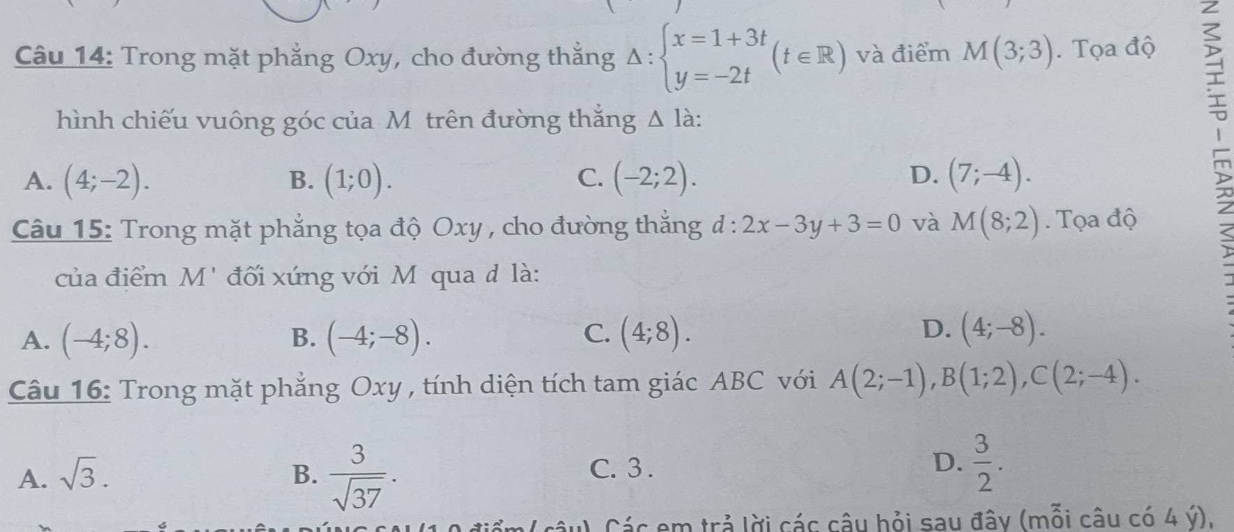 Trong mặt phẳng Oxy, cho đường thẳng Delta :beginarrayl x=1+3t y=-2tendarray.  (t∈ R) và điểm M(3;3). Tọa độ
hình chiếu vuông góc của Môtrên đường thắng △ la :
A. (4;-2). (1;0). (-2;2). D. (7;-4). 
B.
C.

Câu 15: Trong mặt phẳng tọa độ Oxy , cho đường thắng d:2x-3y+3=0 và M(8;2). Tọa độ
của điểm M' đối xứng với M qua d là:
A. (-4;8). (-4;-8). (4;8). 
B.
C.
D. (4;-8). 
Câu 16: Trong mặt phẳng Oxy , tính diện tích tam giác ABC với A(2;-1), B(1;2), C(2;-4).
A. sqrt(3). B.  3/sqrt(37) .
C. 3 . D.  3/2 . 
Các em trả lời các câu hỏi sau đây (mỗi câu có 4 ý).