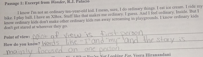 Passage 1: Excerpt from Wonder, R.J. Palacio 
I know I'm not an ordinary ten-year-old kid. I mean, sure, I do ordinary things. I eat ice cream. I ride my 
bike. I play ball. I have an XBox. Stuff like that makes me ordinary. I guess. And I feel ordinary. Inside. But I 
know ordinary kids don't make other ordinary kids run away screaming in playgrounds. I know ordinary kids 
don't get stared at wherever they go. 
Point of view: 
_ 
_ 
How do you know? 
_ 
o eera iranandani