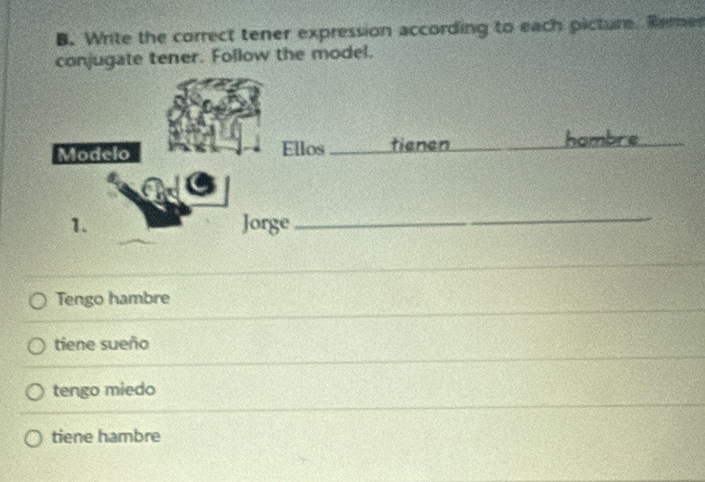 Write the correct tener expression according to each picture. Rerer
conjugate tener. Follow the model.
Tengo hambre
tiene sueño
tengo miedo
tiene hambre