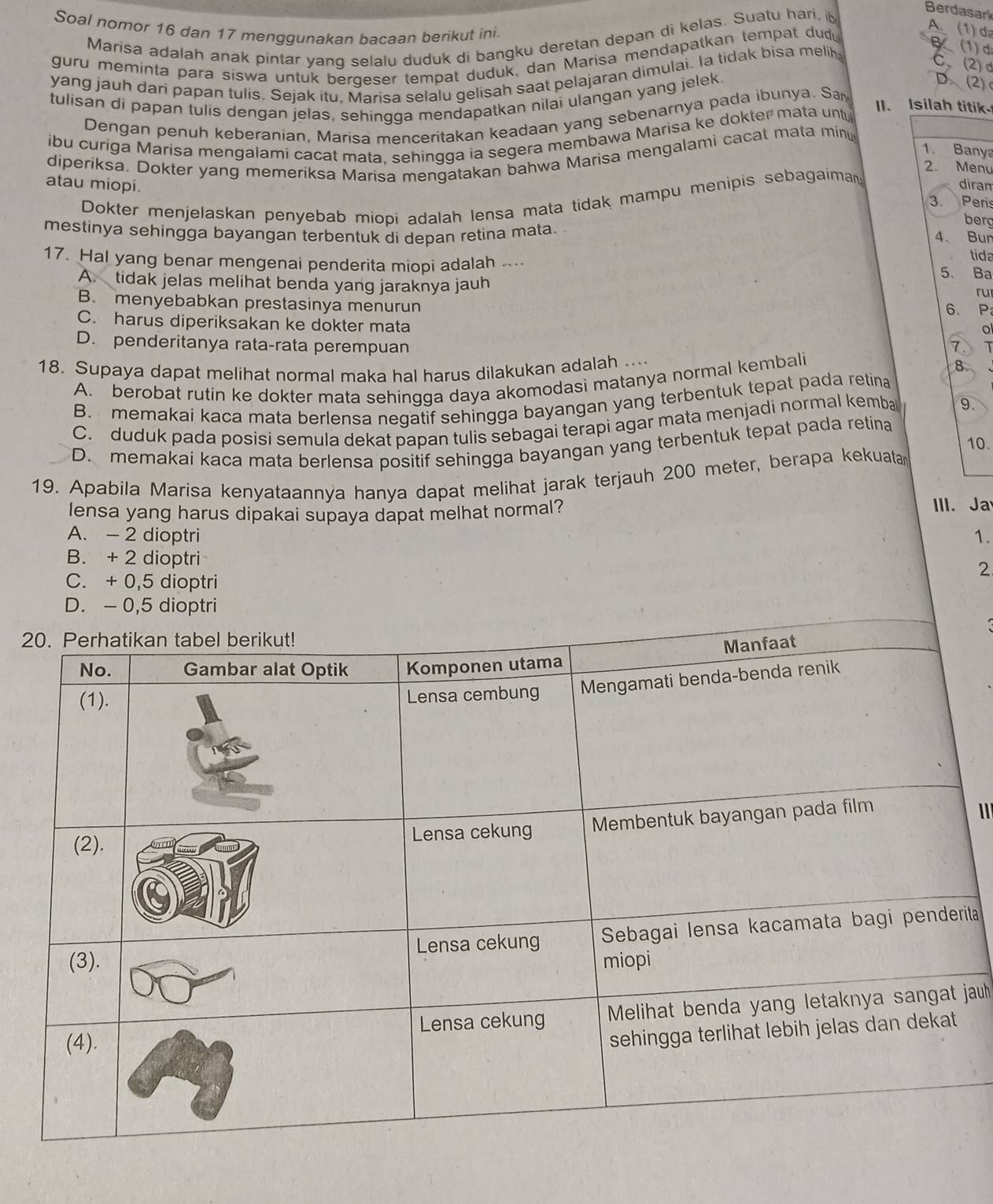 Berdasark
Soal nomor 16 dan 17 mengqunakan bacaan berikut ini.
Marisa adalah anak pintar yanq selalu duduk di bangku deretan depan di kelas. Suatu hari, ib
guru meminta para siswa untuk bergeser tempat duduk, dan Marisa mendapatkan tempat dud
A. (1) đa
yang jauh dari papan tulis. Sejak itu, Marisa selalu gelisah saat pelajaran dimulai. la tidak bisa melih
B (1)d
C、(2) d
tulisan di papan tulis dengan jelas, sehingga mendapatkan nilai ulangan yang jelek.
D、(2)
Dengan penuh keberanian, Marisa menceritakan keadaan yang sebenarnya pada ibunya. Sa
ibu curiga Marisa mengalami cacat mata. sehingga ia segera membawa Marisa ke dokter mata unt
II. Isilah titik
1. Banya
diperiksa. Dokter yang memeriksa Marisa mengatakan bahwa Marisa mengalami cacat mata minu
2. Menu
atau miopi.
Dokter menjelaskan penyebab miopi adalah lensa mata tidak mampu menipis sebagaiman
diram
3. Peris
berg
mestinya sehingga bayangan terbentuk di depan retina mata. 4、 Bur
tida
17. Hal yang benar mengenai penderita miopi adalah .... 5. Ba
A. tidak jelas melihat benda yang jaraknya jauh
ru
B. menyebabkan prestasinya menurun
6. P
C. harus diperiksakan ke dokter mata
。
D. penderitanya rata-rata perempuan 7
18. Supaya dapat melihat normal maka hal harus dilakukan adalah .... 8
A. berobat rutin ke dokter mata sehingga daya akomodasi matanya normal kembali
B. memakai kaca mata berlensa negatif sehingga bayangan yang terbentuk tepat pada retina
C. duduk pada posisi semula dekat papan tulis sebagai terapi agar mata menjadi normal kemba 9.
10.
D. memakai kaca mata berlensa positif sehingga bayangan yang terbentuk tepat pada retina
19. Apabila Marisa kenyataannya hanya dapat melihat jarak terjauh 200 meter, berapa kekuata
lensa yang harus dipakai supaya dapat melhat normal? III. Ja
A. - 2 dioptri 1.
B. + 2 dioptri
2
C. + 0,5 dioptri
D. - 0,5 dioptri
2
1
ta
jauh