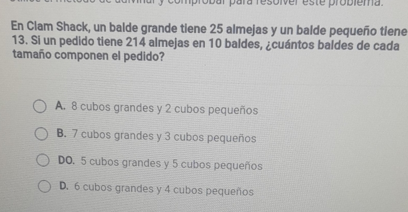 mprobal para resoiver este probiema.
En Clam Shack, un balde grande tiene 25 almejas y un balde pequeño tiene
13. Si un pedido tiene 214 almejas en 10 baldes, ¿cuántos baldes de cada
tamaño componen el pedido?
A. 8 cubos grandes y 2 cubos pequeños
B. 7 cubos grandes y 3 cubos pequeños
DO. 5 cubos grandes y 5 cubos pequeños
D. 6 cubos grandes y 4 cubos pequeños