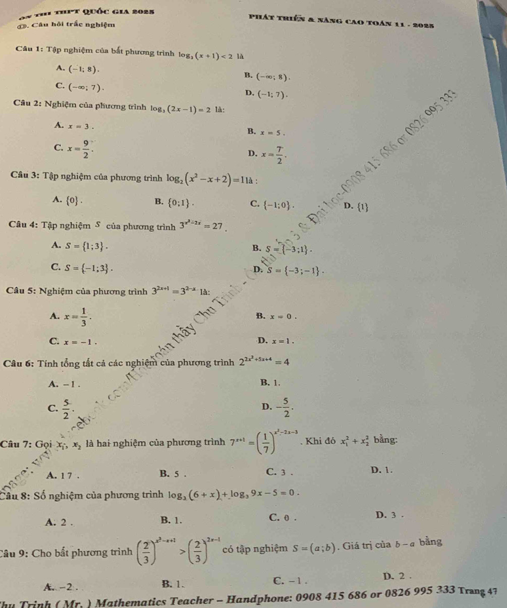 on th thpt quốc gia 2025
Phát triển & nâng cao toán 11 - 2025
O. Câu hồi trấc nghiệm
Câu 1: Tập nghiệm của bất phương trình log _3(x+1)<2</tex> là
A. (-1;8).
B. (-∈fty ;8).
C. (-∈fty ;7).
D. (-1;7).
Cầu 2: Nghiệm của phương trình log _3(2x-1)=2 là:
A. x=3.
B. x=5.
0826005333
C. x= 9/2 .
D. x= T/2 .
Câu 3: Tập nghiệm của phương trình log _2(x^2-x+2)=11a :
A.  0 . B.  0;I . C.  -1;0 . D. 1
Câu 4: Tập nghiệm S của phương trình 3^(x^2)-2x=27
A. S= 1;3 . B. S= -3;1 .
C. S= -1;3 .
D. S= -3;-1 .
*  Câu 5: Nghiệm của phương trình 3^(2x+1)=3^(2-x) là:
A. x= 1/3 .
B. x=0.
D.
C: x=-1. x=1.
Câu 6: Tính tổng tất cả các nghiệm của phượng trình 2^(2x^2)+5x+4=4
A. -1 . B. 1.
C.  5/2 . - 5/2 .
D.
Câu 7: Gọi x x_2 là hai nghiệm của phương trình 7^(x+1)=( 1/7 )^x^2-2x-3. Khi đó x_1^(2+x_2^2 bằng:
A. 1 7 . B. 5 . C. 3 . D. 1.
Cầu 8: Số nghiệm của phương trình log _3)(6+x)+log _39x-5=0.
A. 2 . B. 1. C. 0 . D. 3 .
Câu 9: Cho bất phương trình ( 2/3 )^x^2-x+1>( 2/3 )^2x-1 có tập nghiệm S=(a;b). Giá trị của b-a bằng
A. -2 . B. 1. C. - 1 .
D. 2 .
hu Trịnh ( Mr. ) Mathematics Teacher - Handphone: 0908 415 686 or 0826 995 333 Trang 47