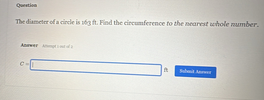 Question 
The diameter of a circle is 163 ft. Find the circumference to the nearest whole number. 
Answer Attempt 1 out of 2
C=□ ft Submit Answer