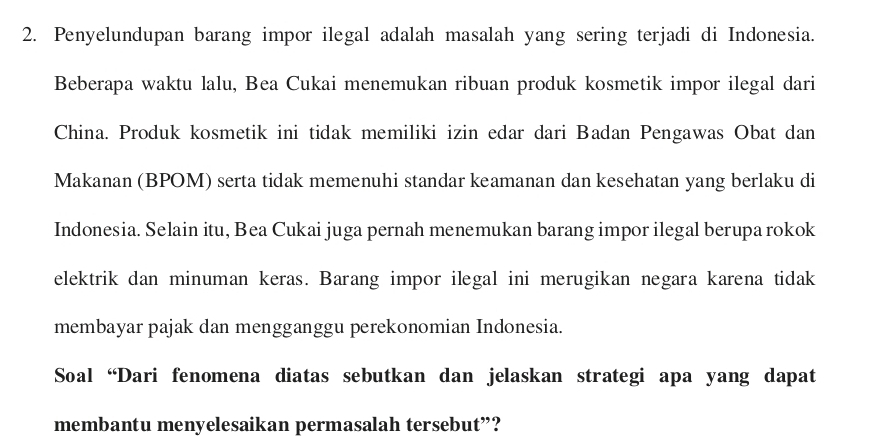 Penyelundupan barang impor ilegal adalah masalah yang sering terjadi di Indonesia. 
Beberapa waktu lalu, Bea Cukai menemukan ribuan produk kosmetik impor ilegal dari 
China. Produk kosmetik ini tidak memiliki izin edar dari Badan Pengawas Obat dan 
Makanan (BPOM) serta tidak memenuhi standar keamanan dan kesehatan yang berlaku di 
Indonesia. Selain itu, Bea Cukai juga pernah menemukan barang impor ilegal berupa rokok 
elektrik dan minuman keras. Barang impor ilegal ini merugikan negara karena tidak 
membayar pajak dan mengganggu perekonomian Indonesia. 
Soal “Dari fenomena diatas sebutkan dan jelaskan strategi apa yang dapat 
membantu menyelesaikan permasalah tersebut”?