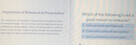 Importance of Rehearsal of Presentation Which of the following is not a
The importance of rehearsal in Powerpoint presentations cannot good reason to rehearse?
be stressed enough. You are nervous and by preparing you can be A: Everyone needs something to do
confident of a great delivery. Also, if the presentation is conrectly
timed, it will be your continual guide through the presentation. B. Presentation comes off very polished
Remember, for this to come off perfect, practice makes perfect. C. Nervous tendencies are diminished