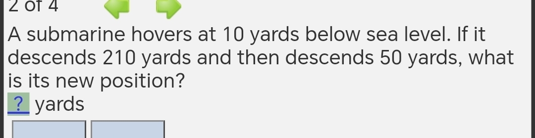 2 0f 4 
A submarine hovers at 10 yards below sea level. If it 
descends 210 yards and then descends 50 yards, what 
is its new position? 
____ yards